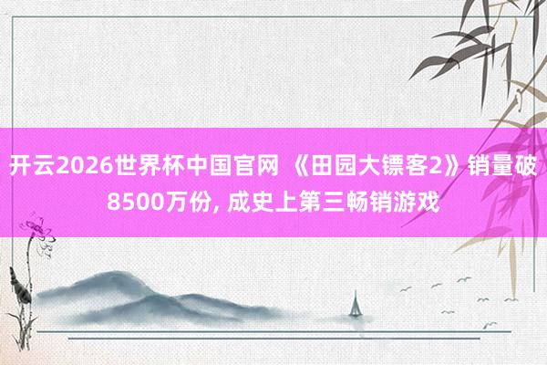 开云2026世界杯中国官网 《田园大镖客2》销量破8500万份, 成史上第三畅销游戏