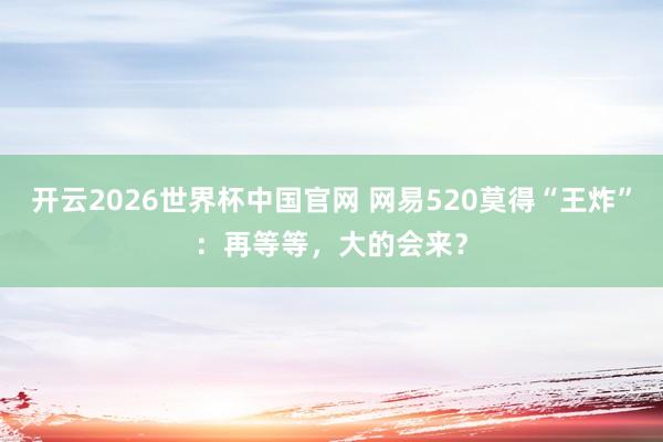 开云2026世界杯中国官网 网易520莫得“王炸”:再等等,大的会来?