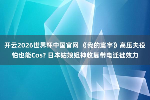 开云2026世界杯中国官网 《我的寰宇》高压夫役怕也能Cos? 日本姑娘姐神收复带电迁徙效力