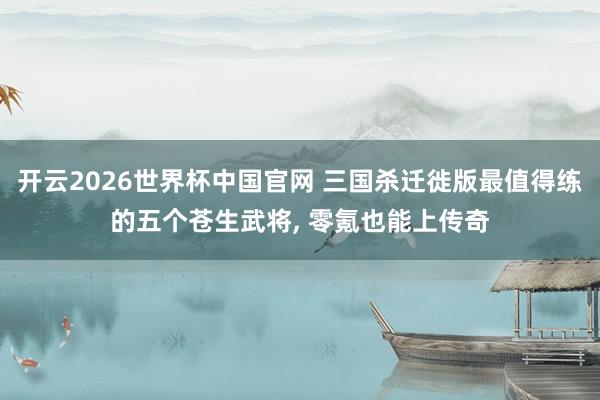 开云2026世界杯中国官网 三国杀迁徙版最值得练的五个苍生武将, 零氪也能上传奇