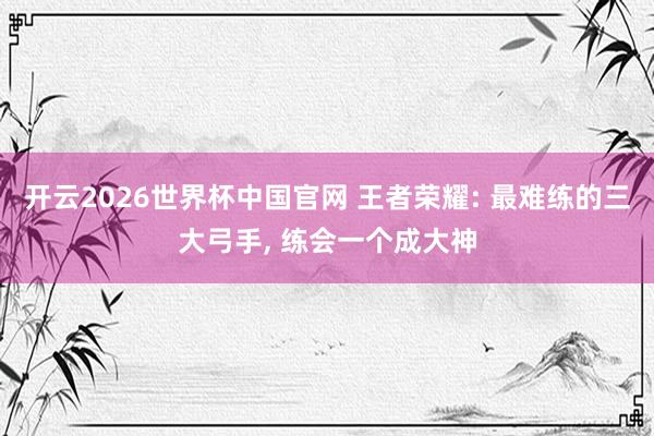 开云2026世界杯中国官网 王者荣耀: 最难练的三大弓手, 练会一个成大神