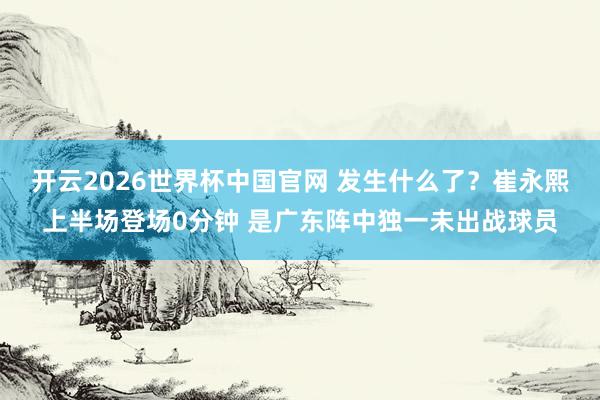 开云2026世界杯中国官网 发生什么了？崔永熙上半场登场0分钟 是广东阵中独一未出战球员