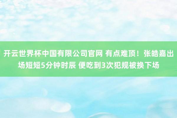 开云世界杯中国有限公司官网 有点难顶！张皓嘉出场短短5分钟时辰 便吃到3次犯规被换下场