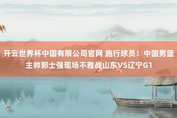 开云世界杯中国有限公司官网 施行球员!中国男篮主帅郭士强现场不雅战山东VS辽宁G1