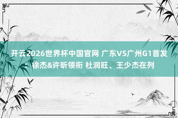 开云2026世界杯中国官网 广东VS广州G1首发：徐杰&许昕领衔 杜润旺、王少杰在列