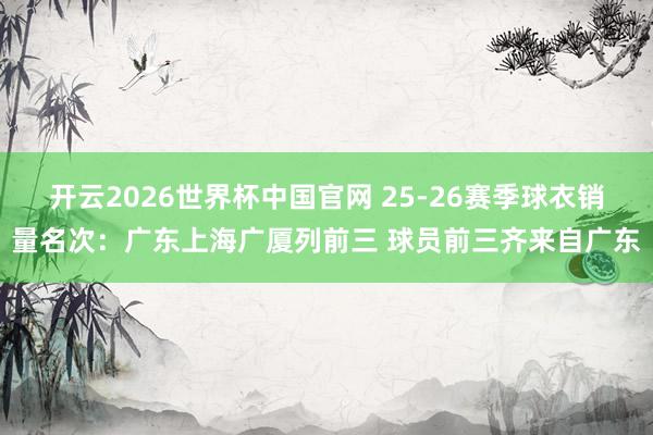 开云2026世界杯中国官网 25-26赛季球衣销量名次:广东上海广厦列前三 球员前三齐来自广东