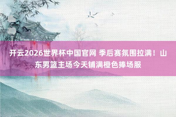 开云2026世界杯中国官网 季后赛氛围拉满!山东男篮主场今天铺满橙色捧场服