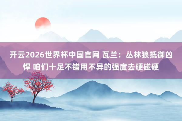 开云2026世界杯中国官网 瓦兰:丛林狼抵御凶悍 咱们十足不错用不异的强度去硬碰硬