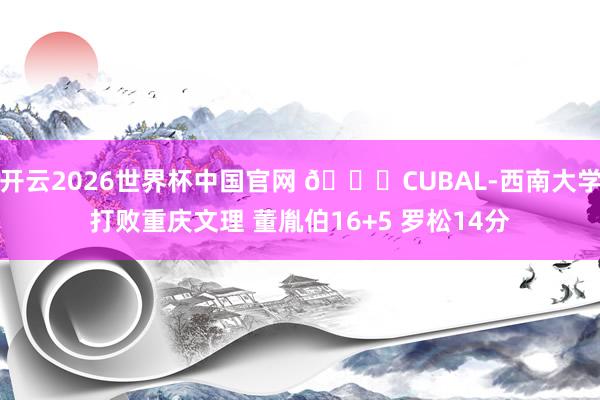 开云2026世界杯中国官网 🏀CUBAL-西南大学打败重庆文理 董胤伯16+5 罗松14分