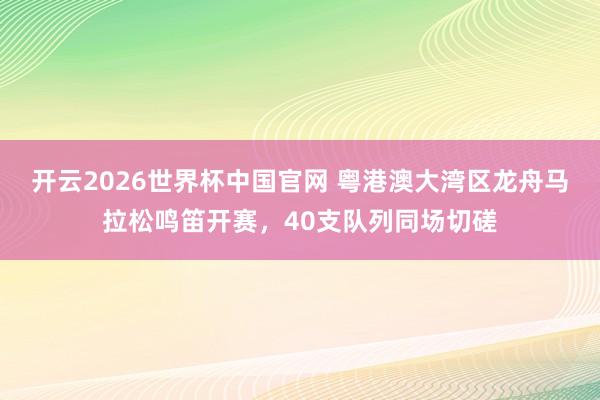 开云2026世界杯中国官网 粤港澳大湾区龙舟马拉松鸣笛开赛,40支队列同场切磋