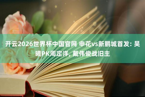 开云2026世界杯中国官网 申花vs新鹏城首发: 吴曦PK周定洋, 戴伟俊战旧主