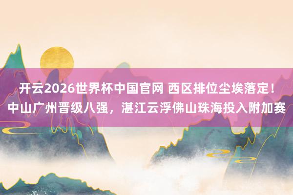 开云2026世界杯中国官网 西区排位尘埃落定!中山广州晋级八强,湛江云浮佛山珠海投入附加赛
