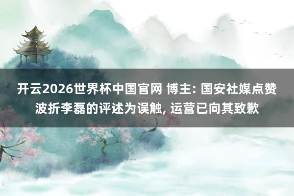 开云2026世界杯中国官网 博主: 国安社媒点赞波折李磊的评述为误触, 运营已向其致歉