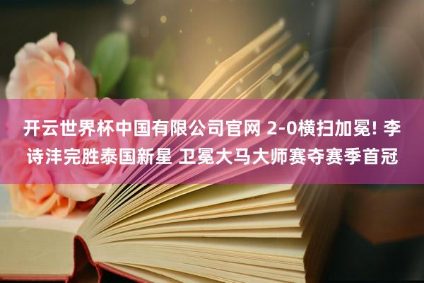 开云世界杯中国有限公司官网 2-0横扫加冕! 李诗沣完胜泰国新星 卫冕大马大师赛夺赛季首冠