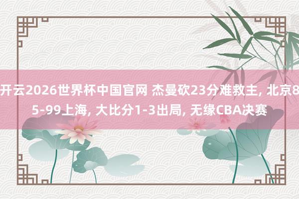 开云2026世界杯中国官网 杰曼砍23分难救主, 北京85-99上海, 大比分1-3出局, 无缘CBA决赛