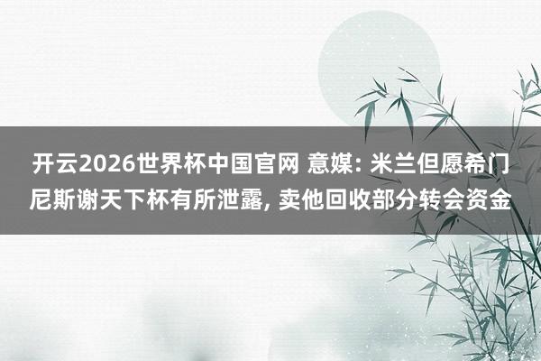 开云2026世界杯中国官网 意媒: 米兰但愿希门尼斯谢天下杯有所泄露, 卖他回收部分转会资金