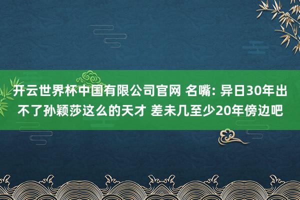 开云世界杯中国有限公司官网 名嘴: 异日30年出不了孙颖莎这么的天才 差未几至少20年傍边吧