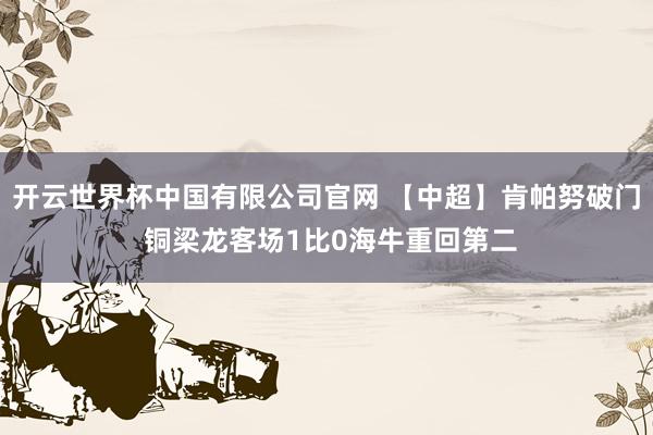 开云世界杯中国有限公司官网 【中超】肯帕努破门 铜梁龙客场1比0海牛重回第二