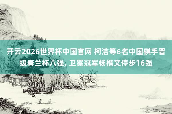 开云2026世界杯中国官网 柯洁等6名中国棋手晋级春兰杯八强, 卫冕冠军杨楷文停步16强