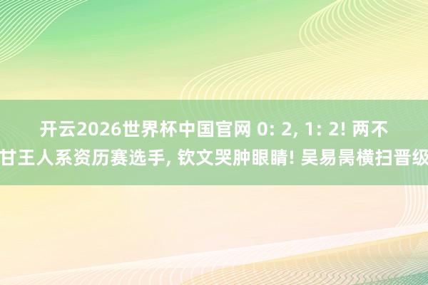 开云2026世界杯中国官网 0: 2, 1: 2! 两不甘王人系资历赛选手, 钦文哭肿眼睛! 吴易昺横扫晋级