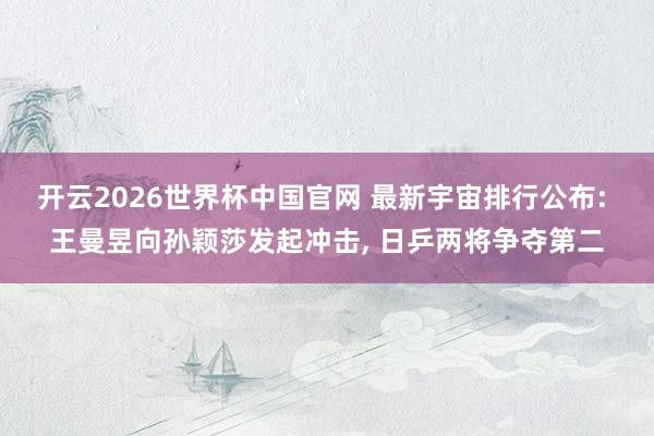 开云2026世界杯中国官网 最新宇宙排行公布: 王曼昱向孙颖莎发起冲击, 日乒两将争夺第二