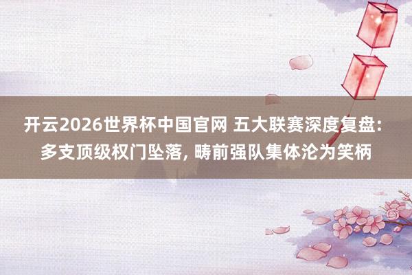 开云2026世界杯中国官网 五大联赛深度复盘: 多支顶级权门坠落, 畴前强队集体沦为笑柄