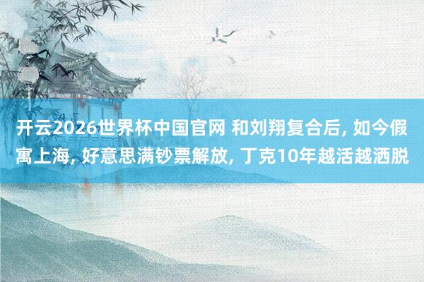 开云2026世界杯中国官网 和刘翔复合后, 如今假寓上海, 好意思满钞票解放, 丁克10年越活越洒脱