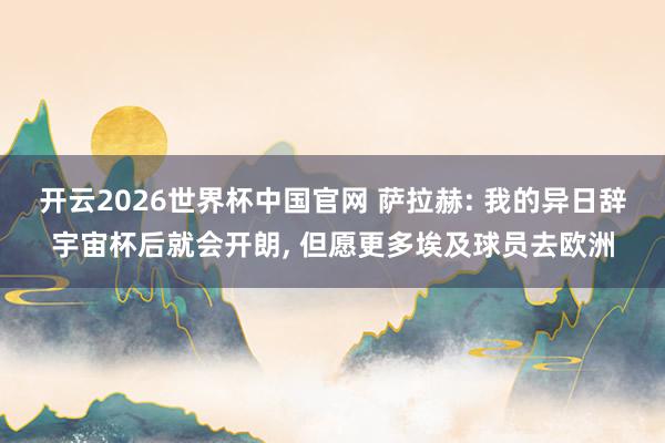 开云2026世界杯中国官网 萨拉赫: 我的异日辞宇宙杯后就会开朗, 但愿更多埃及球员去欧洲