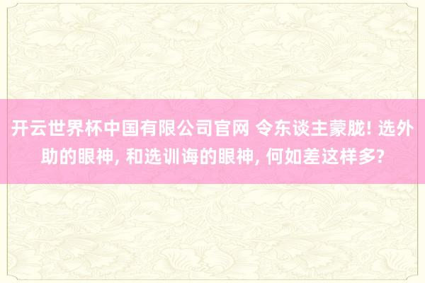 开云世界杯中国有限公司官网 令东谈主蒙胧! 选外助的眼神, 和选训诲的眼神, 何如差这样多?