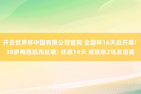 开云世界杯中国有限公司官网 全国杯16天后开幕! 38岁梅西肌肉扯破: 休战14天 或缺席2场友谊赛