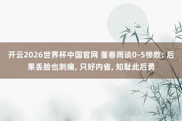 开云2026世界杯中国官网 董春雨谈0-5惨败: 后果丢脸也刺痛, 只好内省, 知耻此后勇