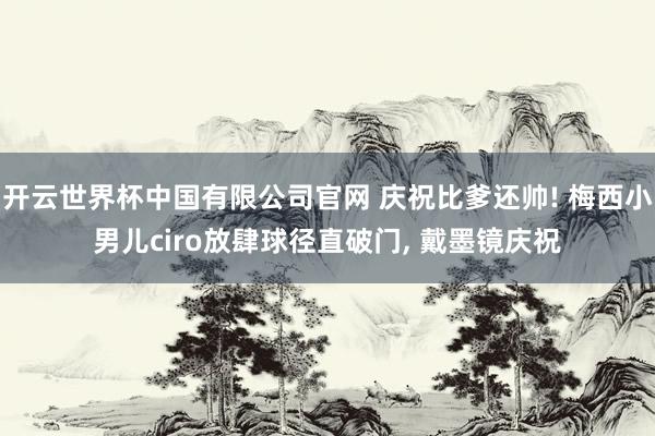 开云世界杯中国有限公司官网 庆祝比爹还帅! 梅西小男儿ciro放肆球径直破门， 戴墨镜庆祝