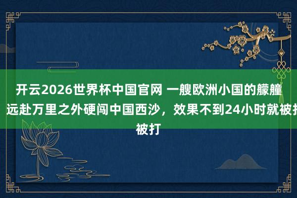开云2026世界杯中国官网 一艘欧洲小国的艨艟,远赴万里之外硬闯中国西沙,效果不到24小时就被打