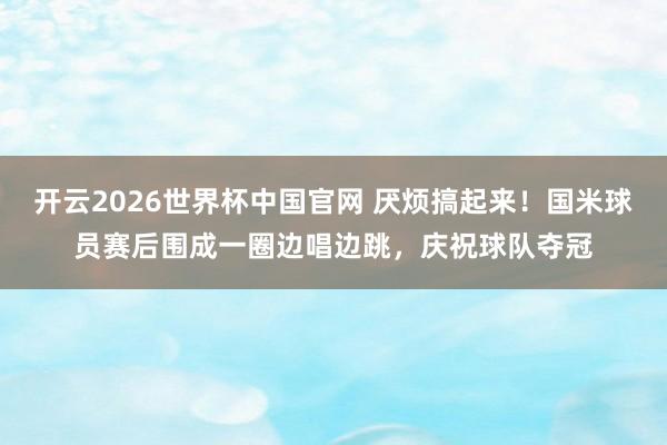 开云2026世界杯中国官网 厌烦搞起来!国米球员赛后围成一圈边唱边跳,庆祝球队夺冠