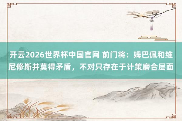 开云2026世界杯中国官网 前门将:姆巴佩和维尼修斯并莫得矛盾,不对只存在于计策磨合层面