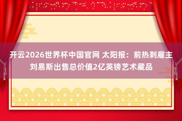 开云2026世界杯中国官网 太阳报:前热刺雇主刘易斯出售总价值2亿英镑艺术藏品
