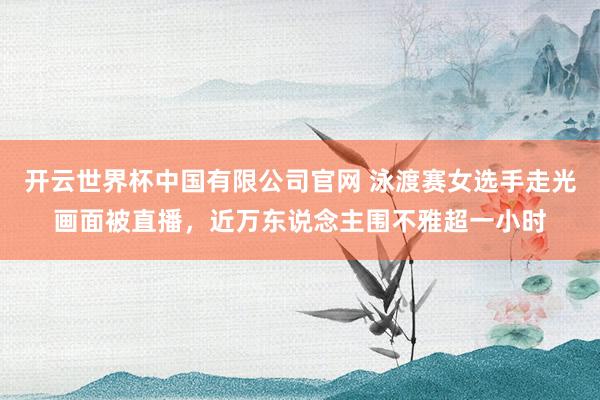 开云世界杯中国有限公司官网 泳渡赛女选手走光画面被直播,近万东说念主围不雅超一小时