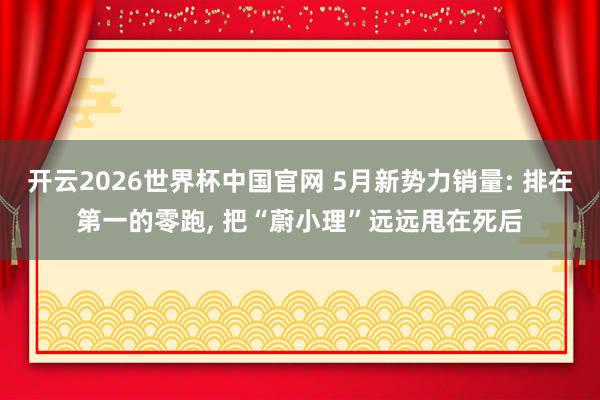 开云2026世界杯中国官网 5月新势力销量: 排在第一的零跑, 把“蔚小理”远远甩在死后