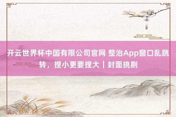 开云世界杯中国有限公司官网 整治App窗口乱跳转,捏小更要捏大|封面挑剔
