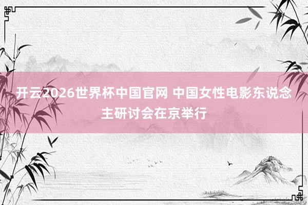开云2026世界杯中国官网 中国女性电影东说念主研讨会在京举行