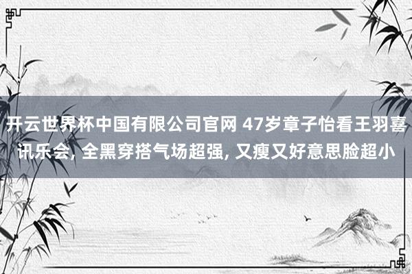 开云世界杯中国有限公司官网 47岁章子怡看王羽喜讯乐会, 全黑穿搭气场超强, 又瘦又好意思脸超小