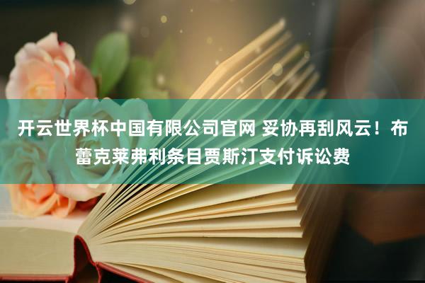 开云世界杯中国有限公司官网 妥协再刮风云！布蕾克莱弗利条目贾斯汀支付诉讼费