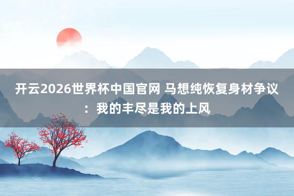 开云2026世界杯中国官网 马想纯恢复身材争议：我的丰尽是我的上风