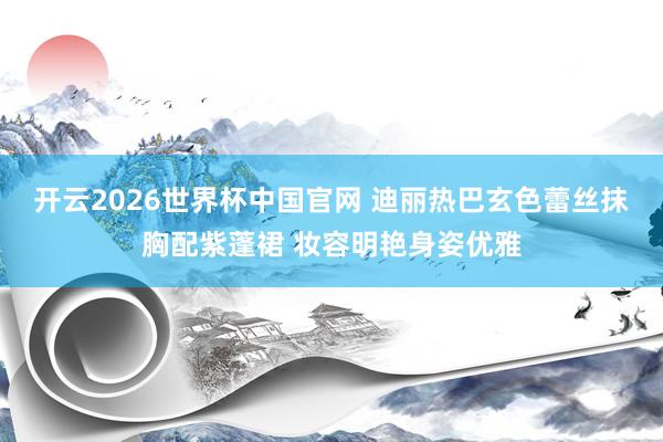 开云2026世界杯中国官网 迪丽热巴玄色蕾丝抹胸配紫蓬裙 妆容明艳身姿优雅