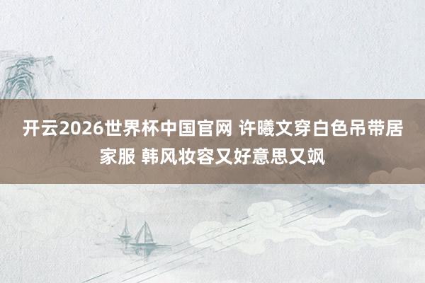 开云2026世界杯中国官网 许曦文穿白色吊带居家服 韩风妆容又好意思又飒