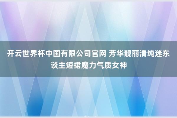 开云世界杯中国有限公司官网 芳华靓丽清纯迷东谈主短裙魔力气质女神