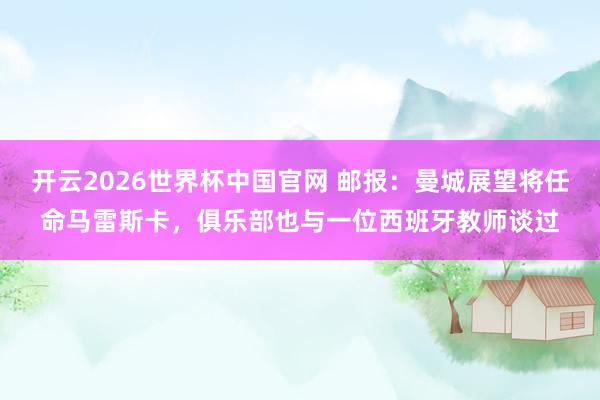 开云2026世界杯中国官网 邮报:曼城展望将任命马雷斯卡,俱乐部也与一位西班牙教师谈过
