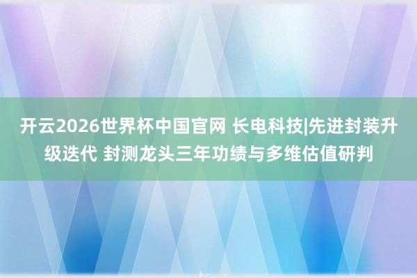 开云2026世界杯中国官网 长电科技|先进封装升级迭代 封测龙头三年功绩与多维估值研判