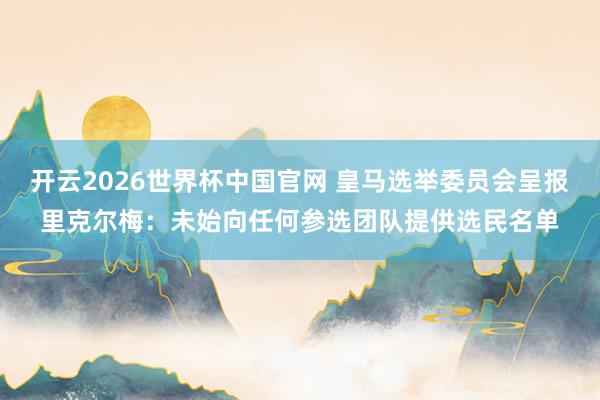 开云2026世界杯中国官网 皇马选举委员会呈报里克尔梅:未始向任何参选团队提供选民名单