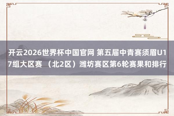 开云2026世界杯中国官网 第五届中青赛须眉U17组大区赛 （北2区）潍坊赛区第6轮赛果和排行